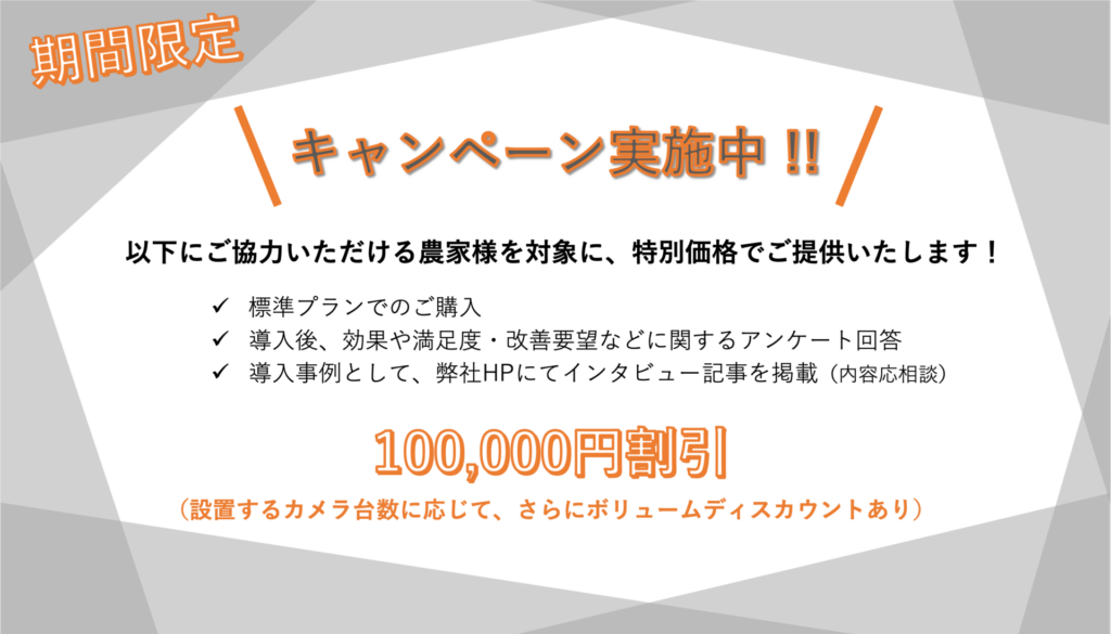 期間限定　キャンペーン実施中！
先着10農家様限り！

以下にご協力いただける農家様を対象に、特別価格でご提供いたします！

・標準プランでのご購入
・導入後、効果や満足度・改善要望などに関するアンケート回答
・導入事例として、弊社HPにてインタビュー記事を掲載（内容応相談）

100,000円割引
（設置するカメラ台数に応じて、さらにボリュームディスカウントあり）
